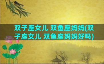 双子座女儿 双鱼座妈妈(双子座女儿 双鱼座妈妈好吗)